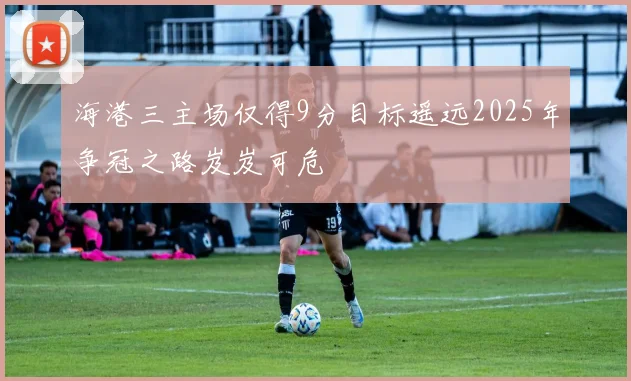海港三主场仅得9分目标遥远2025年争冠之路岌岌可危