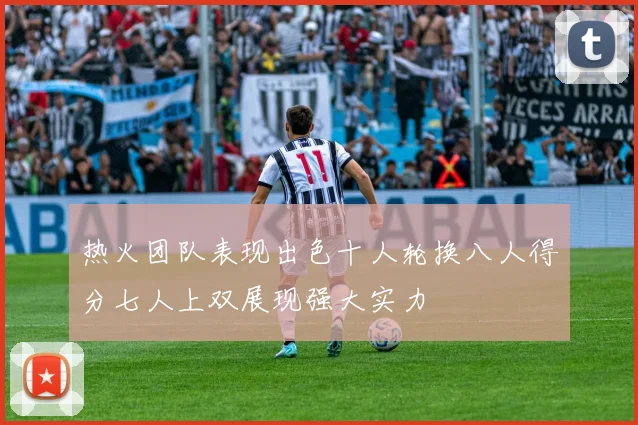 热火团队表现出色十人轮换八人得分七人上双展现强大实力