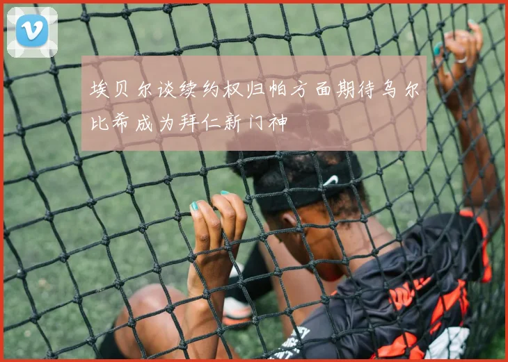 埃贝尔谈续约权归帕方面期待乌尔比希成为拜仁新门神