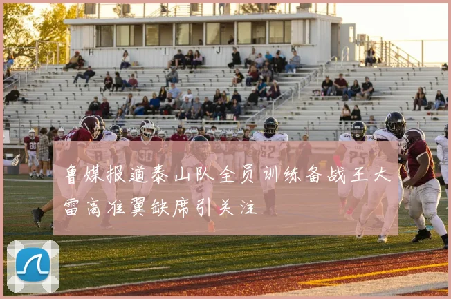 鲁媒报道泰山队全员训练备战王大雷高准翼缺席引关注
