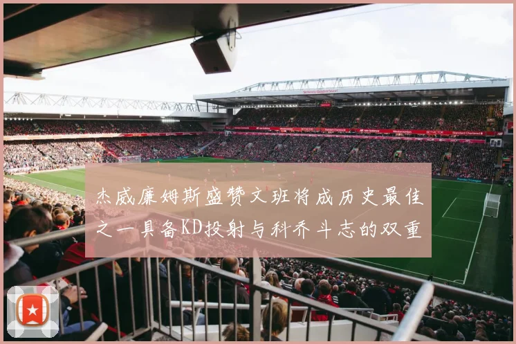 杰威廉姆斯盛赞文班将成历史最佳之一具备KD投射与科乔斗志的双重优势