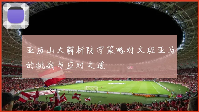 亚历山大解析防守策略对文班亚马的挑战与应对之道