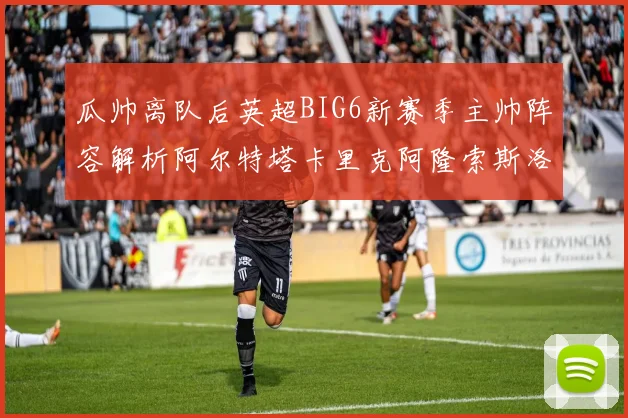 瓜帅离队后英超BIG6新赛季主帅阵容解析阿尔特塔卡里克阿隆索斯洛特的挑战与机遇